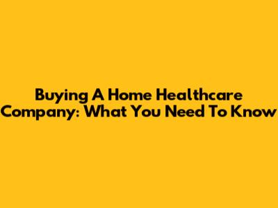 Buying A Home Healthcare Company: What You Need To Know