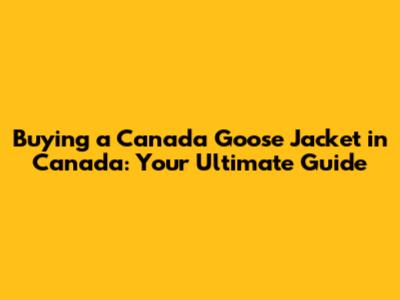 Buying a Canada Goose Jacket in Canada: Your Ultimate Guide