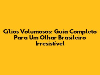 Cílios Volumosos: Guia Completo Para Um Olhar Brasileiro Irresistível
