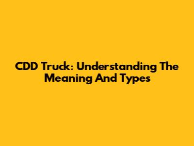 CDD Truck: Understanding The Meaning And Types