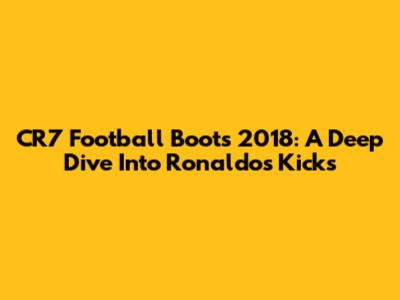 CR7 Football Boots 2018: A Deep Dive Into Ronaldo's Kicks