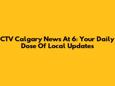 CTV Calgary News At 6: Your Daily Dose Of Local Updates