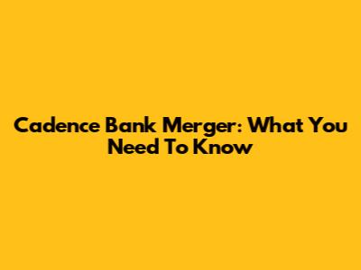 Cadence Bank Merger: What You Need To Know
