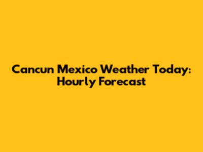 Cancun Mexico Weather Today: Hourly Forecast