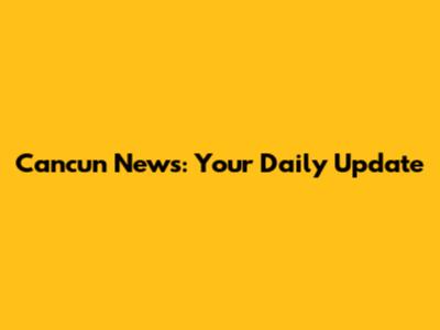 Cancun News: Your Daily Update