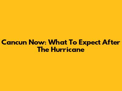 Cancun Now: What To Expect After The Hurricane
