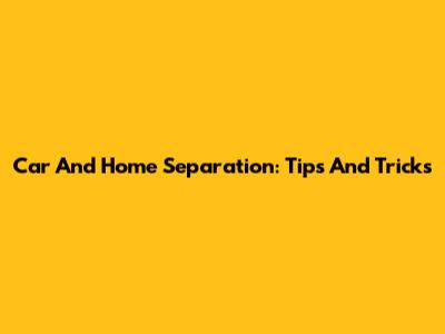 Car And Home Separation: Tips And Tricks