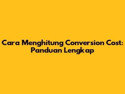Cara Menghitung Conversion Cost: Panduan Lengkap