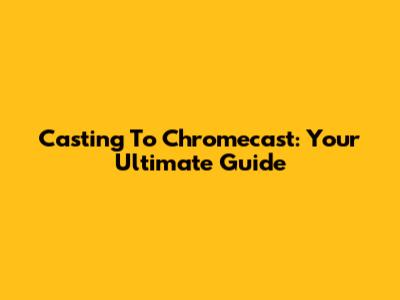 Casting To Chromecast: Your Ultimate Guide
