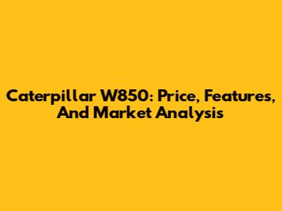 Caterpillar W850: Price, Features, And Market Analysis