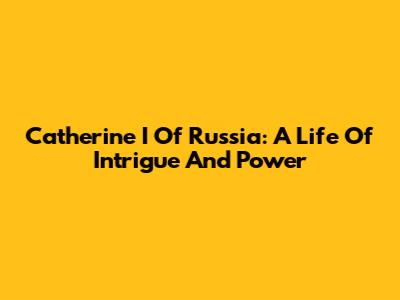 Catherine I Of Russia: A Life Of Intrigue And Power
