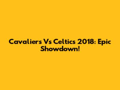 Cavaliers Vs Celtics 2018: Epic Showdown!
