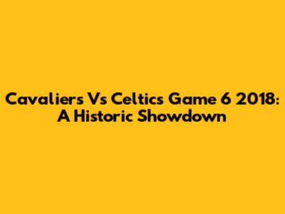 Cavaliers Vs Celtics Game 6 2018: A Historic Showdown