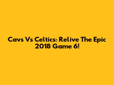 Cavs Vs Celtics: Relive The Epic 2018 Game 6!
