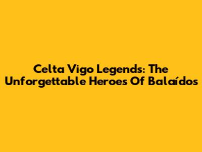 Celta Vigo Legends: The Unforgettable Heroes Of Balaídos
