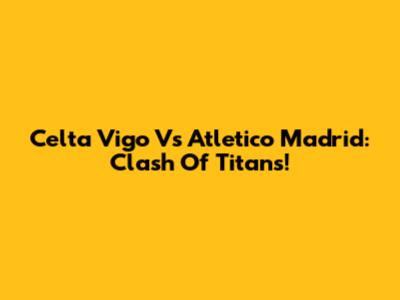 Celta Vigo Vs Atletico Madrid: Clash Of Titans!