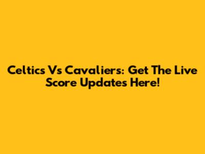 Celtics Vs Cavaliers: Get The Live Score Updates Here!