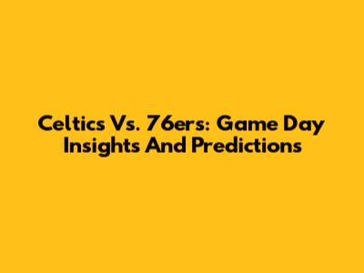 Celtics Vs. 76ers: Game Day Insights And Predictions