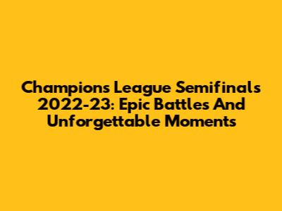 Champions League Semifinals 2022-23: Epic Battles And Unforgettable Moments