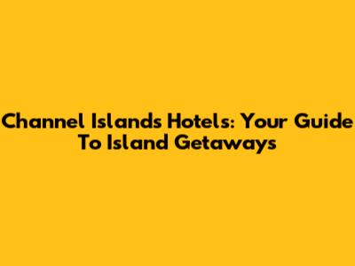 Channel Islands Hotels: Your Guide To Island Getaways