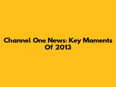 Channel One News: Key Moments Of 2013