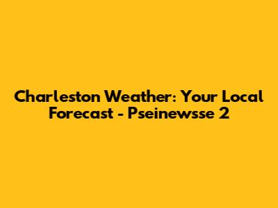 Charleston Weather: Your Local Forecast - Pseinewsse 2
