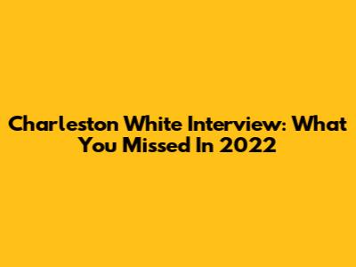 Charleston White Interview: What You Missed In 2022
