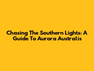 Chasing The Southern Lights: A Guide To Aurora Australis