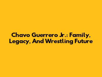 Chavo Guerrero Jr.: Family, Legacy, And Wrestling Future