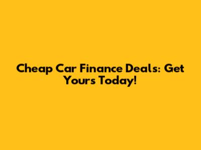 Cheap Car Finance Deals: Get Yours Today!