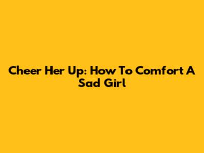Cheer Her Up: How To Comfort A Sad Girl