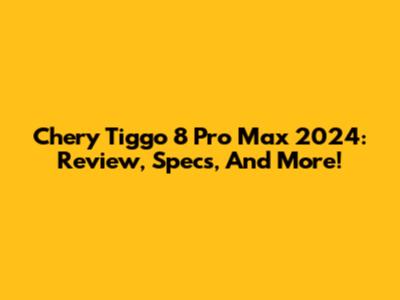 Chery Tiggo 8 Pro Max 2024: Review, Specs, And More!