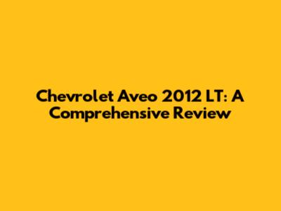 Chevrolet Aveo 2012 LT: A Comprehensive Review