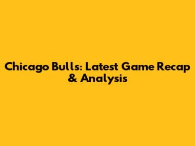 Chicago Bulls: Latest Game Recap & Analysis
