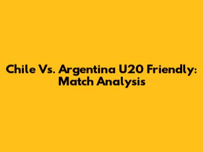 Chile Vs. Argentina U20 Friendly: Match Analysis