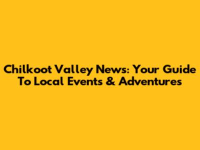 Chilkoot Valley News: Your Guide To Local Events & Adventures