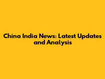 China India News: Latest Updates and Analysis