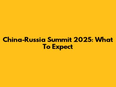 China-Russia Summit 2025: What To Expect
