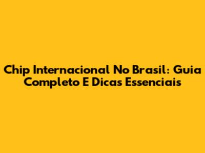 Chip Internacional No Brasil: Guia Completo E Dicas Essenciais