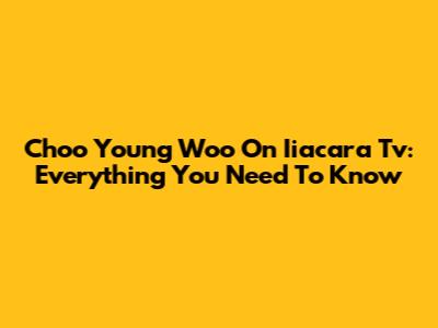 Choo Young Woo On Iiacara Tv: Everything You Need To Know