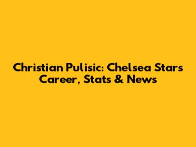 Christian Pulisic: Chelsea Star's Career, Stats & News