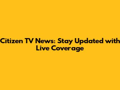 Citizen TV News: Stay Updated with Live Coverage