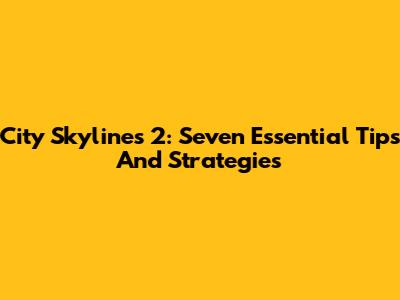 City Skylines 2: Seven Essential Tips And Strategies