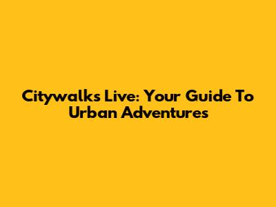 Citywalks Live: Your Guide To Urban Adventures