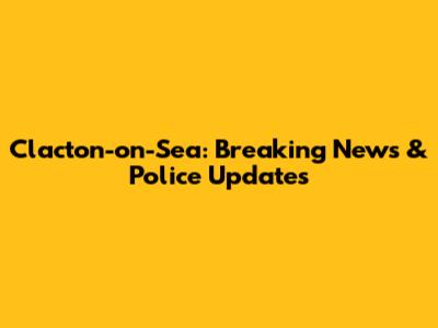 Clacton-on-Sea: Breaking News & Police Updates