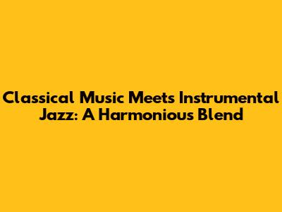 Classical Music Meets Instrumental Jazz: A Harmonious Blend