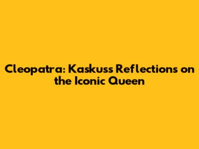 Cleopatra: Kaskus's Reflections on the Iconic Queen