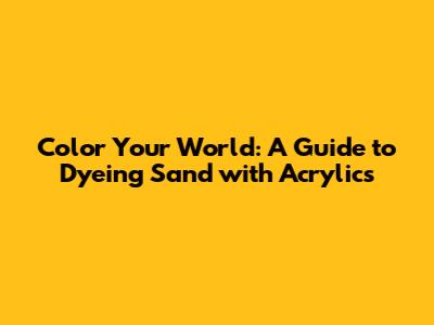 Color Your World: A Guide to Dyeing Sand with Acrylics