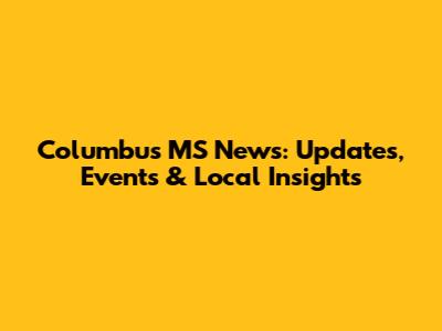 Columbus MS News: Updates, Events & Local Insights