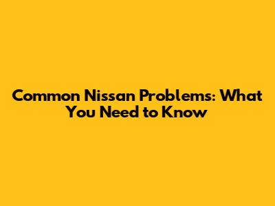 Common Nissan Problems: What You Need to Know